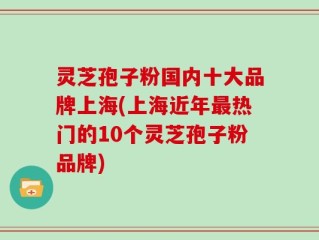 灵芝孢子粉国内十大品牌上海(上海近年最热门的10个灵芝孢子粉品牌)