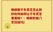 明叔做千年灵芝怎么样好吃吗如何让千年灵芝更美味？：明叔的独门烹饪技巧)