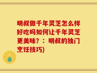 明叔做千年灵芝怎么样好吃吗如何让千年灵芝更美味？：明叔的独门烹饪技巧)