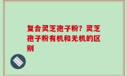 复合灵芝孢子粉？灵芝孢子粉有机和无机的区别