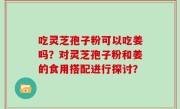 吃灵芝孢子粉可以吃姜吗？对灵芝孢子粉和姜的食用搭配进行探讨？