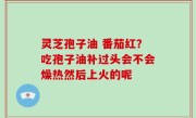 灵芝孢子油 番茄红？吃孢子油补过头会不会燥热然后上火的呢