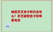 破壁灵芝孢子粉药店有么？灵芝破壁孢子粉哪里有卖