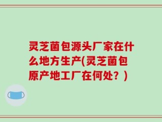 灵芝菌包源头厂家在什么地方生产(灵芝菌包原产地工厂在何处？)