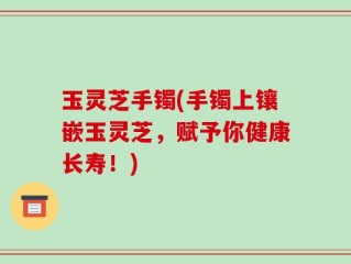 玉灵芝手镯(手镯上镶嵌玉灵芝，赋予你健康长寿！)