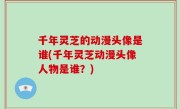 千年灵芝的动漫头像是谁(千年灵芝动漫头像人物是谁？)
