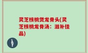 灵芝核桃煲龙骨头(灵芝核桃龙骨汤：滋补佳品)