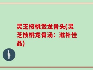 灵芝核桃煲龙骨头(灵芝核桃龙骨汤：滋补佳品)