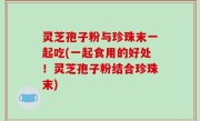 灵芝孢子粉与珍珠末一起吃(一起食用的好处！灵芝孢子粉结合珍珠末)