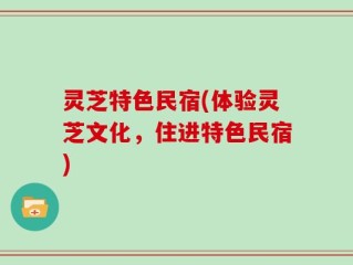 灵芝特色民宿(体验灵芝文化，住进特色民宿)