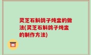 灵芝石斛鸽子炖盅的做法(灵芝石斛鸽子炖盅的制作方法)