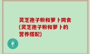 灵芝孢子粉和萝卜同食(灵芝孢子粉和萝卜的营养搭配)
