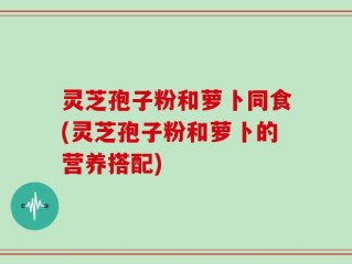 灵芝孢子粉和萝卜同食(灵芝孢子粉和萝卜的营养搭配)