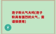 孢子粉火气大吗(孢子粉具有强烈的火气，需谨慎使用)