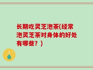 长期吃灵芝泡茶(经常泡灵芝茶对身体的好处有哪些？)