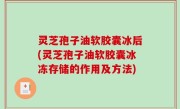 灵芝孢子油软胶囊冰后(灵芝孢子油软胶囊冰冻存储的作用及方法)