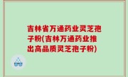 吉林省万通药业灵芝孢子粉(吉林万通药业推出高品质灵芝孢子粉)