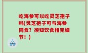 吃海参可以吃灵芝孢子吗(灵芝孢子可与海参同食？须知饮食相克细节！)