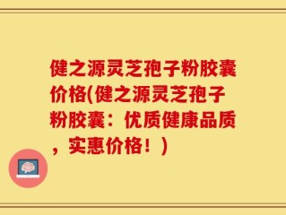 健之源灵芝孢子粉胶囊价格(健之源灵芝孢子粉胶囊：优质健康品质，实惠价格！)
