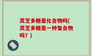 灵芝多糖是化合物吗(灵芝多糖是一种复合物吗？)