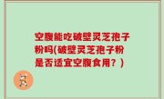 空腹能吃破壁灵芝孢子粉吗(破壁灵芝孢子粉是否适宜空腹食用？)