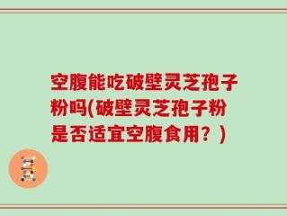 空腹能吃破壁灵芝孢子粉吗(破壁灵芝孢子粉是否适宜空腹食用？)
