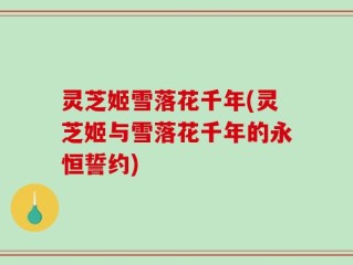 灵芝姬雪落花千年(灵芝姬与雪落花千年的永恒誓约)