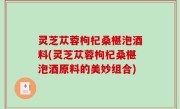 灵芝苁蓉枸杞桑椹泡酒料(灵芝苁蓉枸杞桑椹泡酒原料的美妙组合)