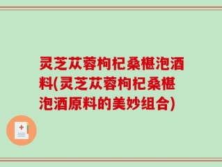 灵芝苁蓉枸杞桑椹泡酒料(灵芝苁蓉枸杞桑椹泡酒原料的美妙组合)