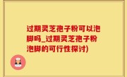 过期灵芝孢子粉可以泡脚吗_过期灵芝孢子粉泡脚的可行性探讨)