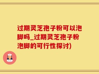 过期灵芝孢子粉可以泡脚吗_过期灵芝孢子粉泡脚的可行性探讨)