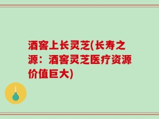 酒窖上长灵芝(长寿之源：酒窖灵芝医疗资源价值巨大)