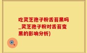 吃灵芝孢子粉舌苔黑吗_灵芝孢子粉对舌苔变黑的影响分析)