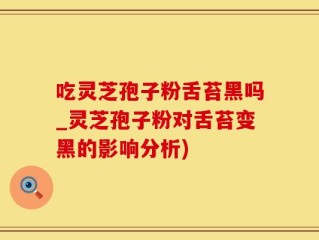 吃灵芝孢子粉舌苔黑吗_灵芝孢子粉对舌苔变黑的影响分析)