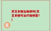 灵芝多糖治脑梗吗(灵芝多糖可治疗脑梗塞？)