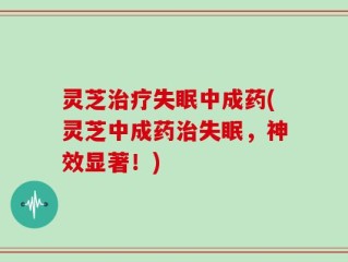 灵芝治疗失眠中成药(灵芝中成药治失眠，神效显著！)