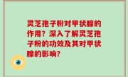 灵芝孢子粉对甲状腺的作用？深入了解灵芝孢子粉的功效及其对甲状腺的影响？