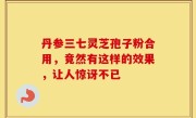 丹参三七灵芝孢子粉合用，竟然有这样的效果，让人惊讶不已