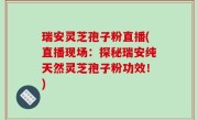 瑞安灵芝孢子粉直播(直播现场：探秘瑞安纯天然灵芝孢子粉功效！)