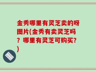 金秀哪里有灵芝卖的呀图片(金秀有卖灵芝吗？哪里有灵芝可购买？)