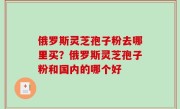 俄罗斯灵芝孢子粉去哪里买？俄罗斯灵芝孢子粉和国内的哪个好