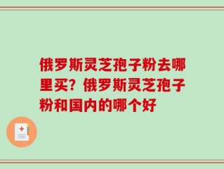 俄罗斯灵芝孢子粉去哪里买？俄罗斯灵芝孢子粉和国内的哪个好