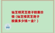 仙芝楼灵芝孢子胶囊价格 (仙芝楼灵芝孢子胶囊多少钱一盒？)