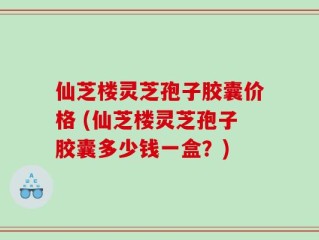 仙芝楼灵芝孢子胶囊价格 (仙芝楼灵芝孢子胶囊多少钱一盒？)