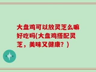 大盘鸡可以放灵芝么嘛好吃吗(大盘鸡搭配灵芝，美味又健康？)