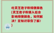 吃灵芝孢子粉排便颜色(灵芝孢子粉摄入后会影响排便颜色，如何解决？豆知识带你了解！)