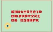 盾顶牌太空灵芝孢子粉胶囊(盾顶牌太空灵芝胶囊：优选健康护航
