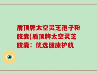 盾顶牌太空灵芝孢子粉胶囊(盾顶牌太空灵芝胶囊：优选健康护航