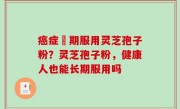 癌症晩期服用灵芝孢子粉？灵芝孢子粉，健康人也能长期服用吗
