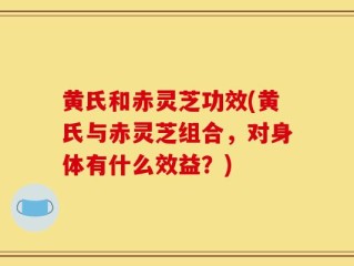 黄氏和赤灵芝功效(黄氏与赤灵芝组合，对身体有什么效益？)